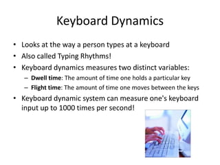 Keyboard Dynamics
• Looks at the way a person types at a keyboard
• Also called Typing Rhythms!
• Keyboard dynamics measures two distinct variables:
– Dwell time: The amount of time one holds a particular key
– Flight time: The amount of time one moves between the keys
• Keyboard dynamic system can measure one's keyboard
input up to 1000 times per second!
 