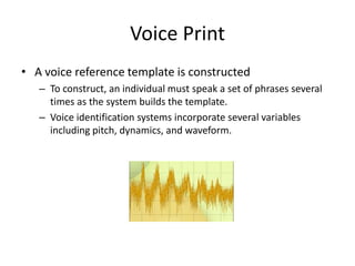 Voice Print
• A voice reference template is constructed
– To construct, an individual must speak a set of phrases several
times as the system builds the template.
– Voice identification systems incorporate several variables
including pitch, dynamics, and waveform.
 