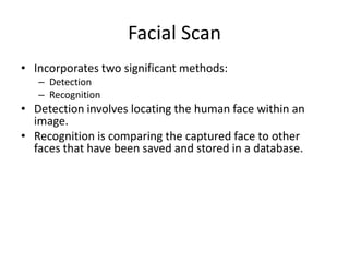 Facial Scan
• Incorporates two significant methods:
– Detection
– Recognition
• Detection involves locating the human face within an
image.
• Recognition is comparing the captured face to other
faces that have been saved and stored in a database.
 