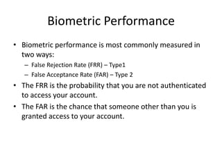 Biometric Performance
• Biometric performance is most commonly measured in
two ways:
– False Rejection Rate (FRR) – Type1
– False Acceptance Rate (FAR) – Type 2
• The FRR is the probability that you are not authenticated
to access your account.
• The FAR is the chance that someone other than you is
granted access to your account.
 