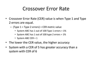 Crossover Error Rate
• Crossover Error Rate (CER) value is when Type 1 and Type
2 errors are equal.
– (Type 1 = Type 2 errors) = CER metric value
• System ABC has 1 out of 100 Type 1 errors = 1%
• System ABC has 1 out of 100 type 2 errors = 1%
• System ABC CER = 1
• The lower the CER value, the higher accuracy
• System with a CER of 5 has greater accuracy than a
system with CER of 6
 