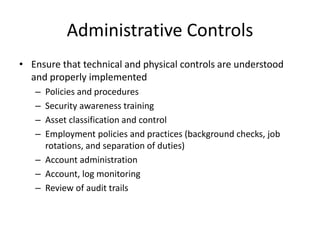 Administrative Controls
• Ensure that technical and physical controls are understood
and properly implemented
– Policies and procedures
– Security awareness training
– Asset classification and control
– Employment policies and practices (background checks, job
rotations, and separation of duties)
– Account administration
– Account, log monitoring
– Review of audit trails
 