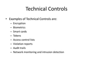 Technical Controls
• Examples of Technical Controls are:
– Encryption
– Biometrics
– Smart cards
– Tokens
– Access control lists
– Violation reports
– Audit trails
– Network monitoring and intrusion detection
 