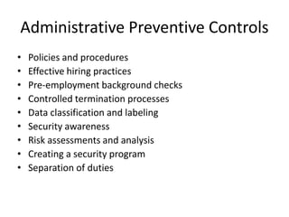 Administrative Preventive Controls
• Policies and procedures
• Effective hiring practices
• Pre-employment background checks
• Controlled termination processes
• Data classification and labeling
• Security awareness
• Risk assessments and analysis
• Creating a security program
• Separation of duties
 