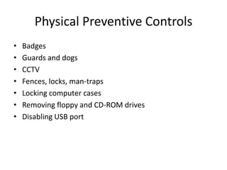 Physical Preventive Controls
• Badges
• Guards and dogs
• CCTV
• Fences, locks, man-traps
• Locking computer cases
• Removing floppy and CD-ROM drives
• Disabling USB port
 