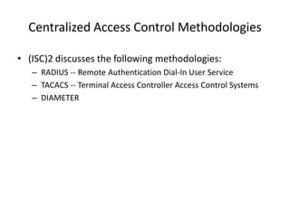Centralized Access Control Methodologies
• (ISC)2 discusses the following methodologies:
– RADIUS -- Remote Authentication Dial-In User Service
– TACACS -- Terminal Access Controller Access Control Systems
– DIAMETER
 