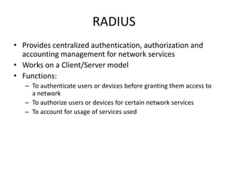 RADIUS
• Provides centralized authentication, authorization and
accounting management for network services
• Works on a Client/Server model
• Functions:
– To authenticate users or devices before granting them access to
a network
– To authorize users or devices for certain network services
– To account for usage of services used
 