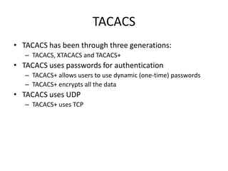 TACACS
• TACACS has been through three generations:
– TACACS, XTACACS and TACACS+
• TACACS uses passwords for authentication
– TACACS+ allows users to use dynamic (one-time) passwords
– TACACS+ encrypts all the data
• TACACS uses UDP
– TACACS+ uses TCP
 