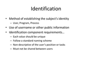 Identification
• Method of establishing the subject’s identity
– User, Program, Process
• Use of username or other public information
• Identification component requirements…
– Each value should be unique
– Follow a standard naming scheme
– Non-descriptive of the user’s position or tasks
– Must not be shared between users
 