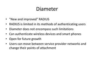Diameter
• "New and improved" RADIUS
• RADIUS is limited in its methods of authenticating users
• Diameter does not encompass such limitations
• Can authenticate wireless devices and smart phones
• Open for future growth
• Users can move between service provider networks and
change their points of attachment
 