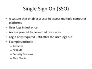 Single Sign On (SSO)
• A system that enables a user to access multiple computer
platforms
• User logs in just once
• Access granted to permitted resources
• Login only required until after the user logs out
• Examples include:
– Kerberos
– SESAME
– Security Domains
– Thin Clients
 