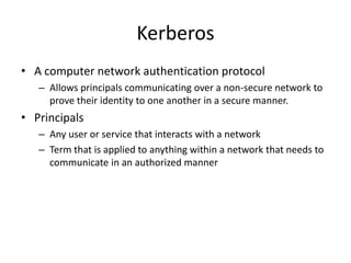 Kerberos
• A computer network authentication protocol
– Allows principals communicating over a non-secure network to
prove their identity to one another in a secure manner.
• Principals
– Any user or service that interacts with a network
– Term that is applied to anything within a network that needs to
communicate in an authorized manner
 