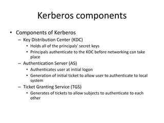 Kerberos components
• Components of Kerberos
– Key Distribution Center (KDC)
• Holds all of the principals' secret keys
• Principals authenticate to the KDC before networking can take
place
– Authentication Server (AS)
• Authenticates user at initial logon
• Generation of initial ticket to allow user to authenticate to local
system
– Ticket Granting Service (TGS)
• Generates of tickets to allow subjects to authenticate to each
other
 