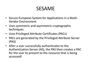 SESAME
• Secure European System for Applications in a Multi-
Vendor Environment
• Uses symmetric and asymmetric cryptographic
techniques
• Uses Privileged Attribute Certificates (PACs)
• PACs are generated by the Privileged Attribute Server
(PAS)
• After a user successfully authenticates to the
Authentication Server (AS), the PAS then creates a PAC
for the user to present to the resource that is being
accessed!
 