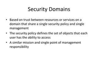 Security Domains
• Based on trust between resources or services on a
domain that share a single security policy and single
management
• The security policy defines the set of objects that each
user has the ability to access
• A similar mission and single point of management
responsibility
 