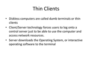Thin Clients
• Diskless computers are called dumb terminals or thin
clients
• Client/Server technology forces users to log onto a
central server just to be able to use the computer and
access network resources.
• Server downloads the Operating System, or interactive
operating software to the terminal
 