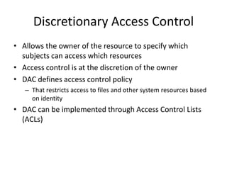 Discretionary Access Control
• Allows the owner of the resource to specify which
subjects can access which resources
• Access control is at the discretion of the owner
• DAC defines access control policy
– That restricts access to files and other system resources based
on identity
• DAC can be implemented through Access Control Lists
(ACLs)
 
