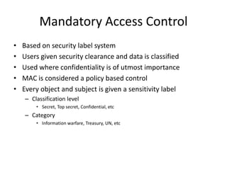 Mandatory Access Control
• Based on security label system
• Users given security clearance and data is classified
• Used where confidentiality is of utmost importance
• MAC is considered a policy based control
• Every object and subject is given a sensitivity label
– Classification level
• Secret, Top secret, Confidential, etc
– Category
• Information warfare, Treasury, UN, etc
 