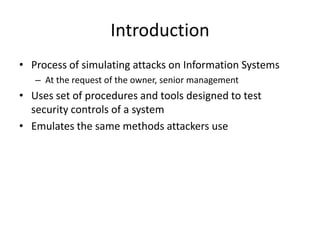 Introduction
• Process of simulating attacks on Information Systems
– At the request of the owner, senior management
• Uses set of procedures and tools designed to test
security controls of a system
• Emulates the same methods attackers use
 
