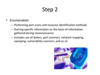 Step 2
• Enumeration
– Performing port scans and resource identification methods
– Gaining specific information on the basis of information
gathered during reconnaissance
– Includes use of dialers, port scanners, network mapping,
sweeping, vulnerability scanners, and so on
 