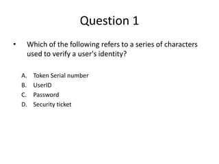 Question 1
• Which of the following refers to a series of characters
used to verify a user's identity?
A. Token Serial number
B. UserID
C. Password
D. Security ticket
 