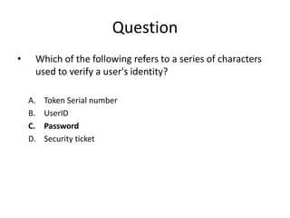 Question
• Which of the following refers to a series of characters
used to verify a user's identity?
A. Token Serial number
B. UserID
C. Password
D. Security ticket
 