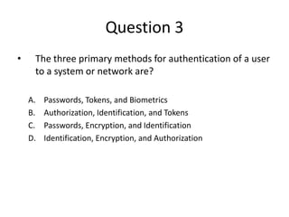 Question 3
• The three primary methods for authentication of a user
to a system or network are?
A. Passwords, Tokens, and Biometrics
B. Authorization, Identification, and Tokens
C. Passwords, Encryption, and Identification
D. Identification, Encryption, and Authorization
 