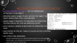 ACCESS CONTROL LISTS (ACLS)
• ACCESS CONTROL LIST (ACL) - SET OF PERMISSIONS
ATTACHED TO AN OBJECT
• SPECIFIES WHICH SUBJECTS MAY ACCESS THE OBJECT AND
WHAT OPERATIONS THEY CAN PERFORM
• WHEN SUBJECT REQUESTS TO PERFORM AN OPERATION
SYSTEM CHECKS ACL FOR AN APPROVED ENTRY
• ACLS USUALLY VIEWED IN RELATION TO OPERATING SYSTEM
FILES
• EACH ENTRY IN THE ACL TABLE IS CALLED ACCESS CONTROL
ENTRY (ACE)
• ACE STRUCTURE (WINDOWS)
• SECURITY IDENTIFIER FOR THE USER OR GROUP ACCOUNT OR LOGON SESSION
• ACCESS MASK THAT SPECIFIES ACCESS RIGHTS CONTROLLED BY ACE
• FLAG THAT INDICATES TYPE OF ACE
 