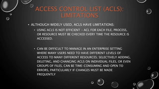 ACCESS CONTROL LIST (ACLS):
LIMITATIONS
• ALTHOUGH WIDELY USED, ACLS HAVE LIMITATIONS:
• USING ACLS IS NOT EFFICIENT - ACL FOR EACH FILE, PROCESS,
OR RESOURCE MUST BE CHECKED EVERY TIME THE RESOURCE IS
ACCESSED.
• CAN BE DIFFICULT TO MANAGE IN AN ENTERPRISE SETTING
WHERE MANY USERS NEED TO HAVE DIFFERENT LEVELS OF
ACCESS TO MANY DIFFERENT RESOURCES; SELECTIVELY ADDING,
DELETING, AND CHANGING ACLS ON INDIVIDUAL FILES, OR EVEN
GROUPS OF FILES, CAN BE TIME-CONSUMING AND OPEN TO
ERRORS, PARTICULARLY IF CHANGES MUST BE MADE
FREQUENTLY
 