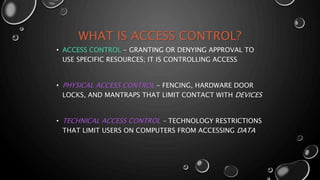 WHAT IS ACCESS CONTROL?
• ACCESS CONTROL - GRANTING OR DENYING APPROVAL TO
USE SPECIFIC RESOURCES; IT IS CONTROLLING ACCESS
• PHYSICAL ACCESS CONTROL - FENCING, HARDWARE DOOR
LOCKS, AND MANTRAPS THAT LIMIT CONTACT WITH DEVICES
• TECHNICAL ACCESS CONTROL - TECHNOLOGY RESTRICTIONS
THAT LIMIT USERS ON COMPUTERS FROM ACCESSING DATA
 