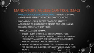 MANDATORY ACCESS CONTROL (MAC)
• MANDATORY ACCESS CONTROL (MAC) - OPPOSITE OF DAC
AND IS MOST RESTRICTIVE ACCESS CONTROL MODEL
• MAC ASSIGNS USERS’ ACCESS CONTROLS STRICTLY
ACCORDING TO CUSTODIAN’S DESIRES AND USER HAS NO
FREEDOM TO SET ANY CONTROLS
• TWO KEY ELEMENTS TO MAC:
• LABELS - EVERY ENTITY IS AN OBJECT (LAPTOPS, FILES,
PROJECTS, AND SO ON) AND ASSIGNED CLASSIFICATION LABEL
(CONFIDENTIAL, SECRET, AND TOP SECRET) WHILE SUBJECTS
ASSIGNED PRIVILEGE LABEL (A CLEARANCE)
• LEVELS - HIERARCHY BASED ON LABELS IS ALSO USED, BOTH
FOR OBJECTS AND SUBJECTS (TOP SECRET HIGHER LEVEL THAN
SECRET)
 