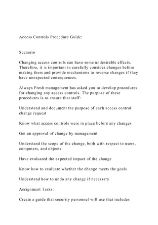 Access Controls Procedure Guide:
Scenario
Changing access controls can have some undesirable effects.
Therefore, it is important to carefully consider changes before
making them and provide mechanisms to reverse changes if they
have unexpected consequences.
Always Fresh management has asked you to develop procedures
for changing any access controls. The purpose of these
procedures is to ensure that staff:
Understand and document the purpose of each access control
change request
Know what access controls were in place before any changes
Get an approval of change by management
Understand the scope of the change, both with respect to users,
computers, and objects
Have evaluated the expected impact of the change
Know how to evaluate whether the change meets the goals
Understand how to undo any change if necessary
Assignment Tasks:
Create a guide that security personnel will use that includes
 