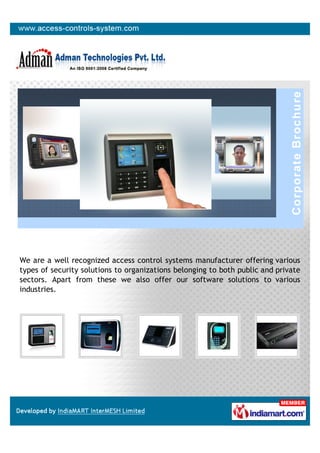 We are a well recognized access control systems manufacturer offering various
types of security solutions to organizations belonging to both public and private
sectors. Apart from these we also offer our software solutions to various
industries.
 