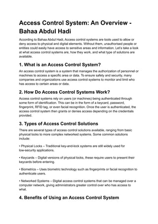 Access Control System: An Overview -
Bahaa Abdul Hadi
According to Bahaa Abdul Hadi, Access control systems are tools used to allow or
deny access to physical and digital elements. Without them, unauthorised people or
entities could easily have access to sensitive areas and information. Let’s take a look
at what access control systems are, how they work, and what type of solutions are
available.
1. What is an Access Control System?
An access control system is a system that manages the authorization of personnel or
machines to access a specific area or data. To ensure safety and security, many
companies and organizations use access control systems to monitor and limit who
has access to certain areas or data.
2. How Do Access Control Systems Work?
Access control systems rely on users (or machines) being authenticated through
some form of identification. This can be in the form of a keycard, password,
fingerprint, RFID tag, or even facial recognition. Once the user is authenticated, the
access control system then grants or denies access depending on the credentials
provided.
3. Types of Access Control Solutions
There are several types of access control solutions available, ranging from basic
physical locks to more complex networked systems. Some common solutions
include:
• Physical Locks – Traditional key-and-lock systems are still widely used for
low-security applications.
• Keycards – Digital versions of physical locks, these require users to present their
keycards before entering.
• Biometrics – Uses biometric technology such as fingerprints or facial recognition to
authenticate users.
• Networked Systems – Digital access control systems that can be managed over a
computer network, giving administrators greater control over who has access to
what.
4. Benefits of Using an Access Control System
 