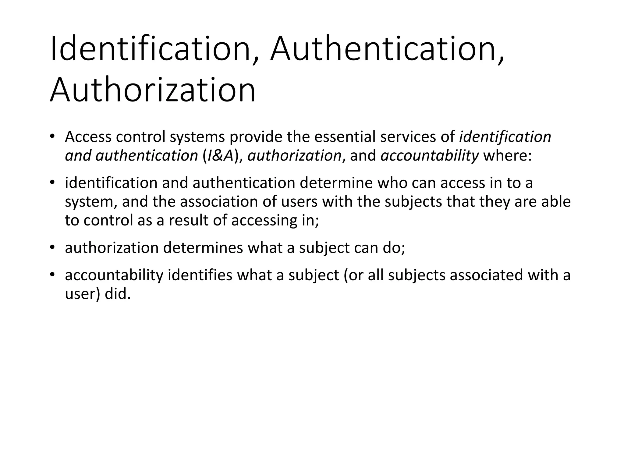Identification, Authentication,
Authorization
• Access control systems provide the essential services of identification
and authentication (I&A), authorization, and accountability where:
• identification and authentication determine who can access in to a
system, and the association of users with the subjects that they are able
to control as a result of accessing in;
• authorization determines what a subject can do;
• accountability identifies what a subject (or all subjects associated with a
user) did.
 