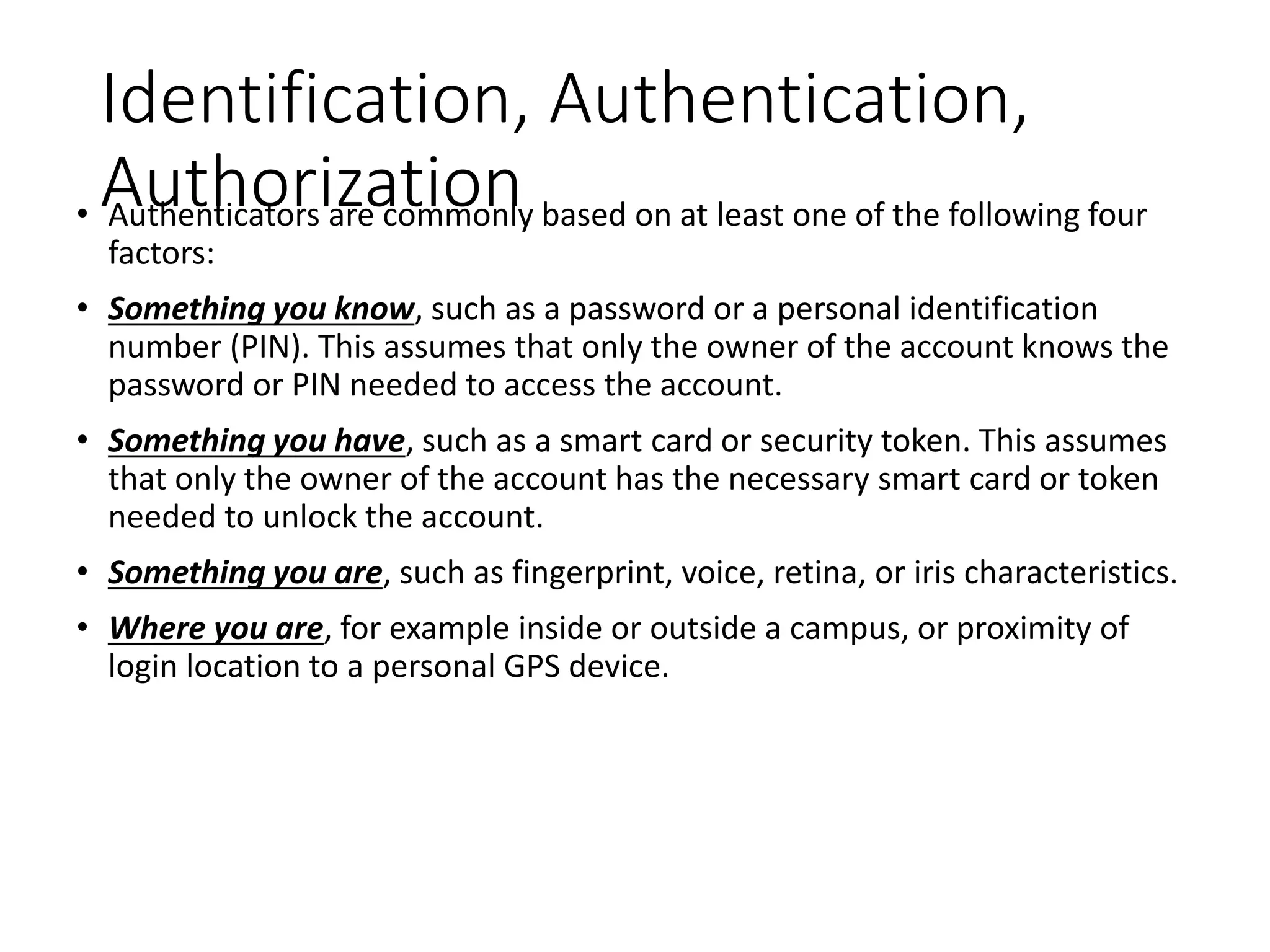 Identification, Authentication,
Authorization
• Authenticators are commonly based on at least one of the following four
factors:
• Something you know, such as a password or a personal identification
number (PIN). This assumes that only the owner of the account knows the
password or PIN needed to access the account.
• Something you have, such as a smart card or security token. This assumes
that only the owner of the account has the necessary smart card or token
needed to unlock the account.
• Something you are, such as fingerprint, voice, retina, or iris characteristics.
• Where you are, for example inside or outside a campus, or proximity of
login location to a personal GPS device.
 
