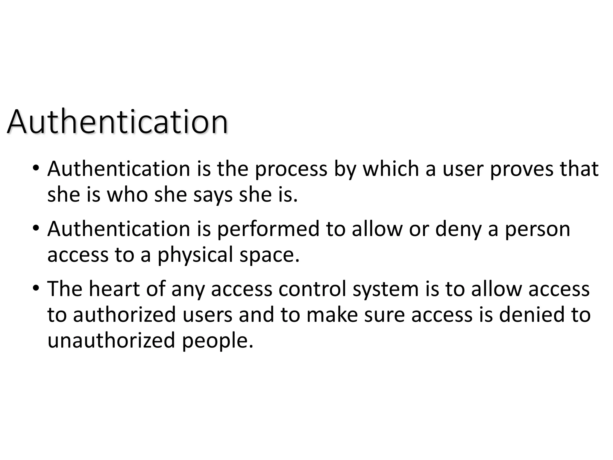 Authentication
• Authentication is the process by which a user proves that
she is who she says she is.
• Authentication is performed to allow or deny a person
access to a physical space.
• The heart of any access control system is to allow access
to authorized users and to make sure access is denied to
unauthorized people.
 