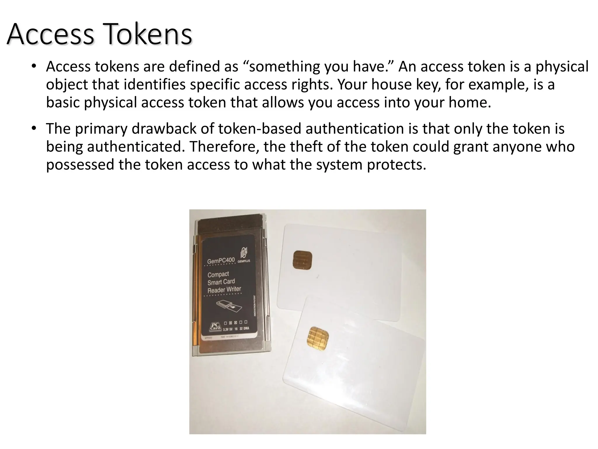 Access Tokens
• Access tokens are defined as “something you have.” An access token is a physical
object that identifies specific access rights. Your house key, for example, is a
basic physical access token that allows you access into your home.
• The primary drawback of token-based authentication is that only the token is
being authenticated. Therefore, the theft of the token could grant anyone who
possessed the token access to what the system protects.
 