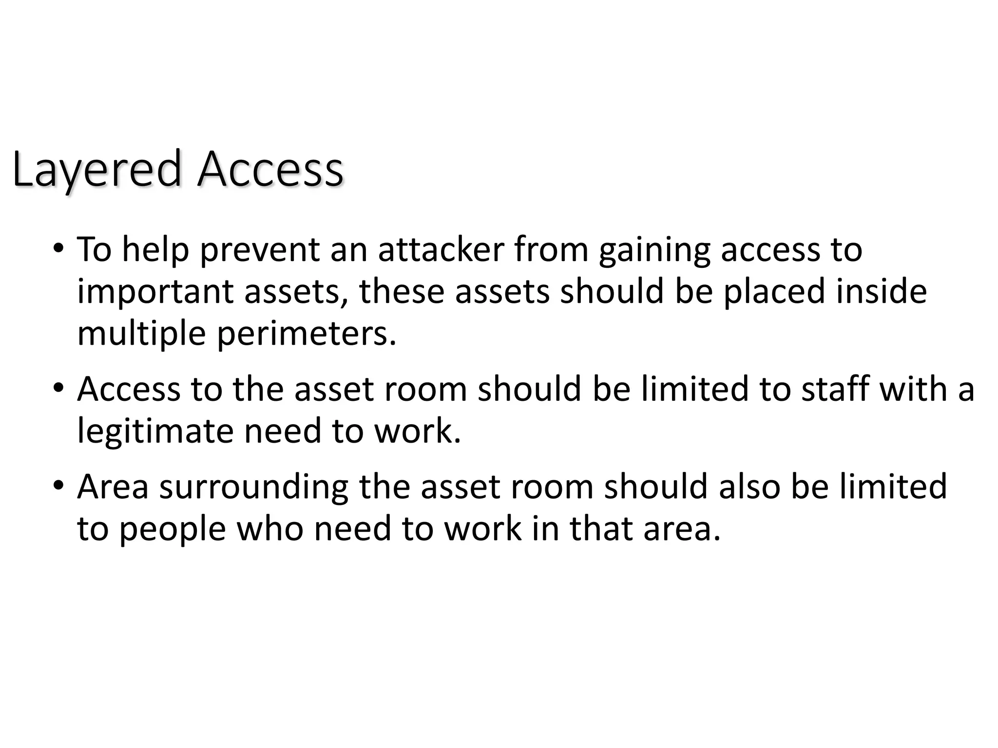 Layered Access
• To help prevent an attacker from gaining access to
important assets, these assets should be placed inside
multiple perimeters.
• Access to the asset room should be limited to staff with a
legitimate need to work.
• Area surrounding the asset room should also be limited
to people who need to work in that area.
 