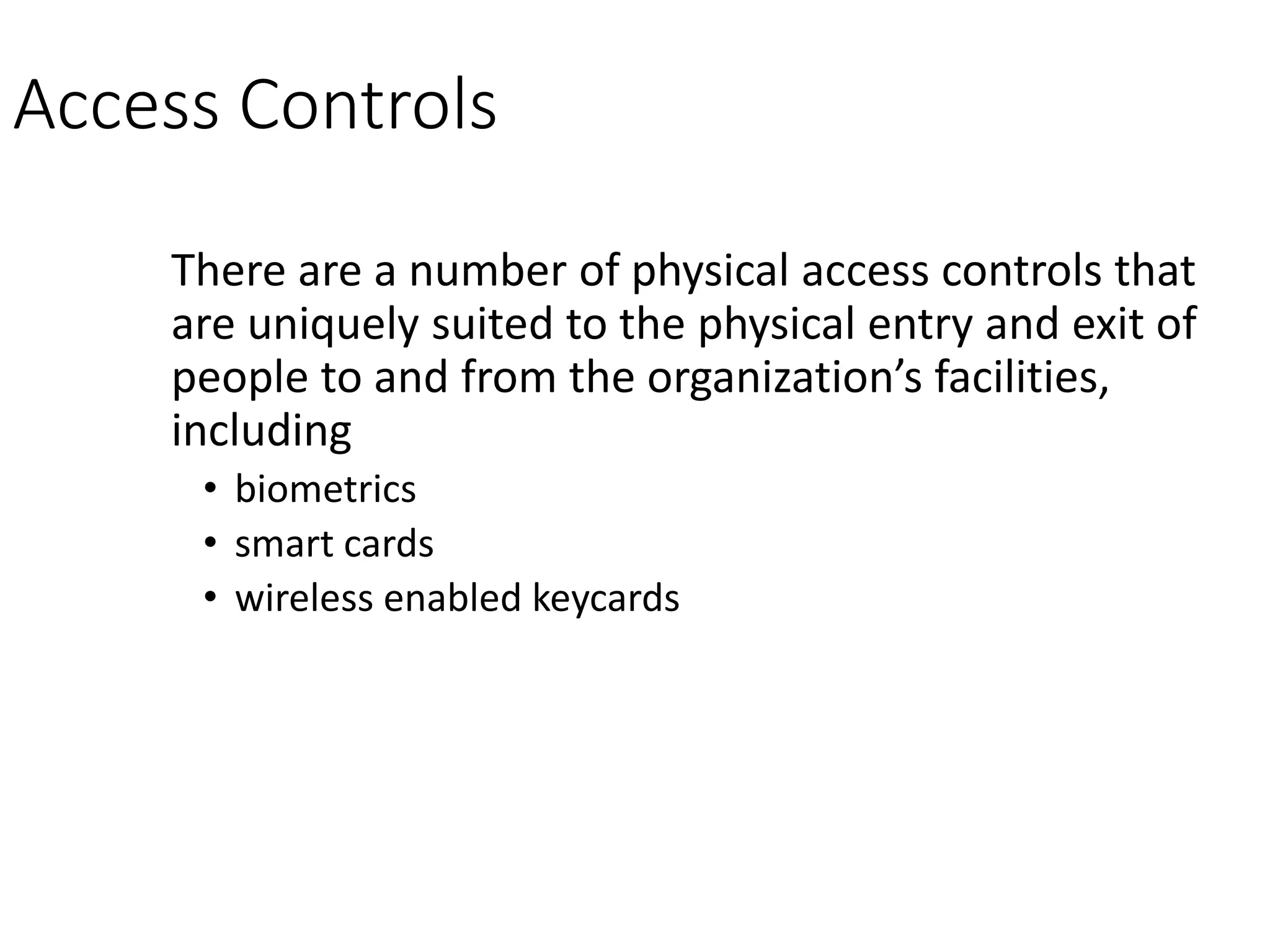 Access Controls
There are a number of physical access controls that
are uniquely suited to the physical entry and exit of
people to and from the organization’s facilities,
including
• biometrics
• smart cards
• wireless enabled keycards
 