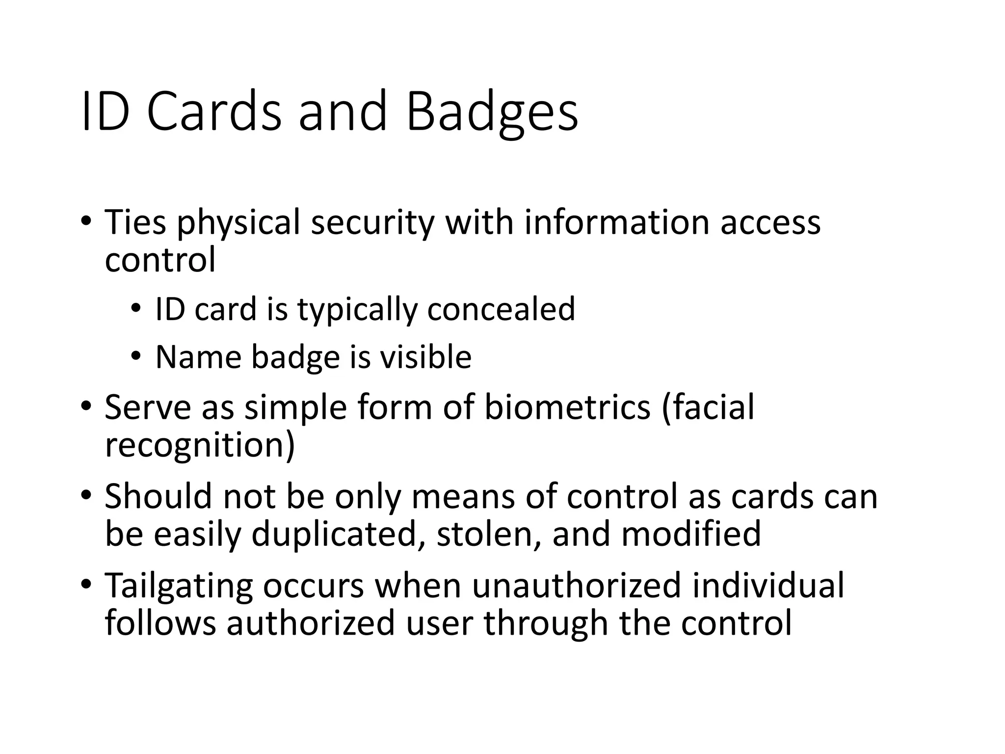 ID Cards and Badges
• Ties physical security with information access
control
• ID card is typically concealed
• Name badge is visible
• Serve as simple form of biometrics (facial
recognition)
• Should not be only means of control as cards can
be easily duplicated, stolen, and modified
• Tailgating occurs when unauthorized individual
follows authorized user through the control
 