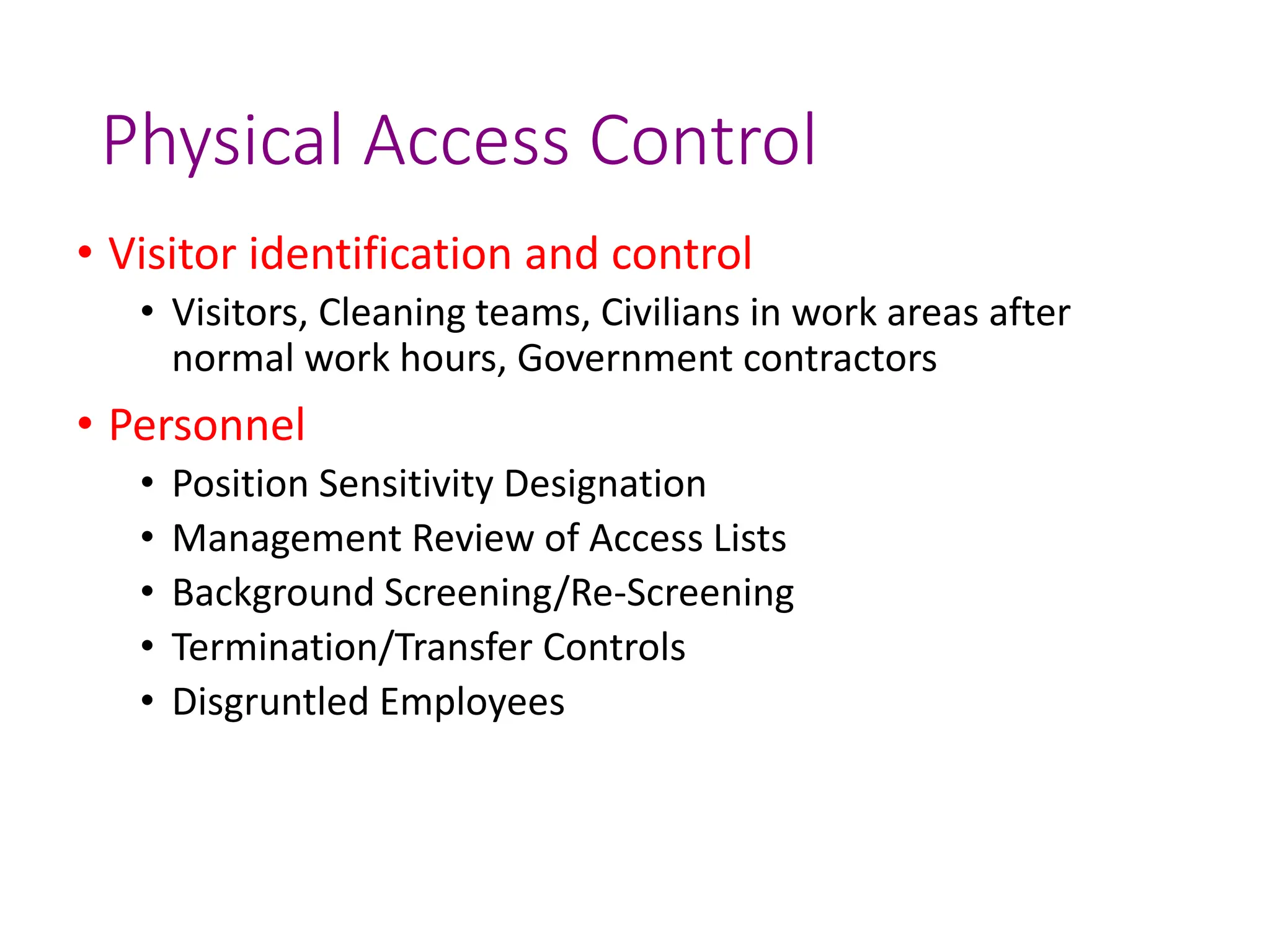 Physical Access Control
• Visitor identification and control
• Visitors, Cleaning teams, Civilians in work areas after
normal work hours, Government contractors
• Personnel
• Position Sensitivity Designation
• Management Review of Access Lists
• Background Screening/Re-Screening
• Termination/Transfer Controls
• Disgruntled Employees
 