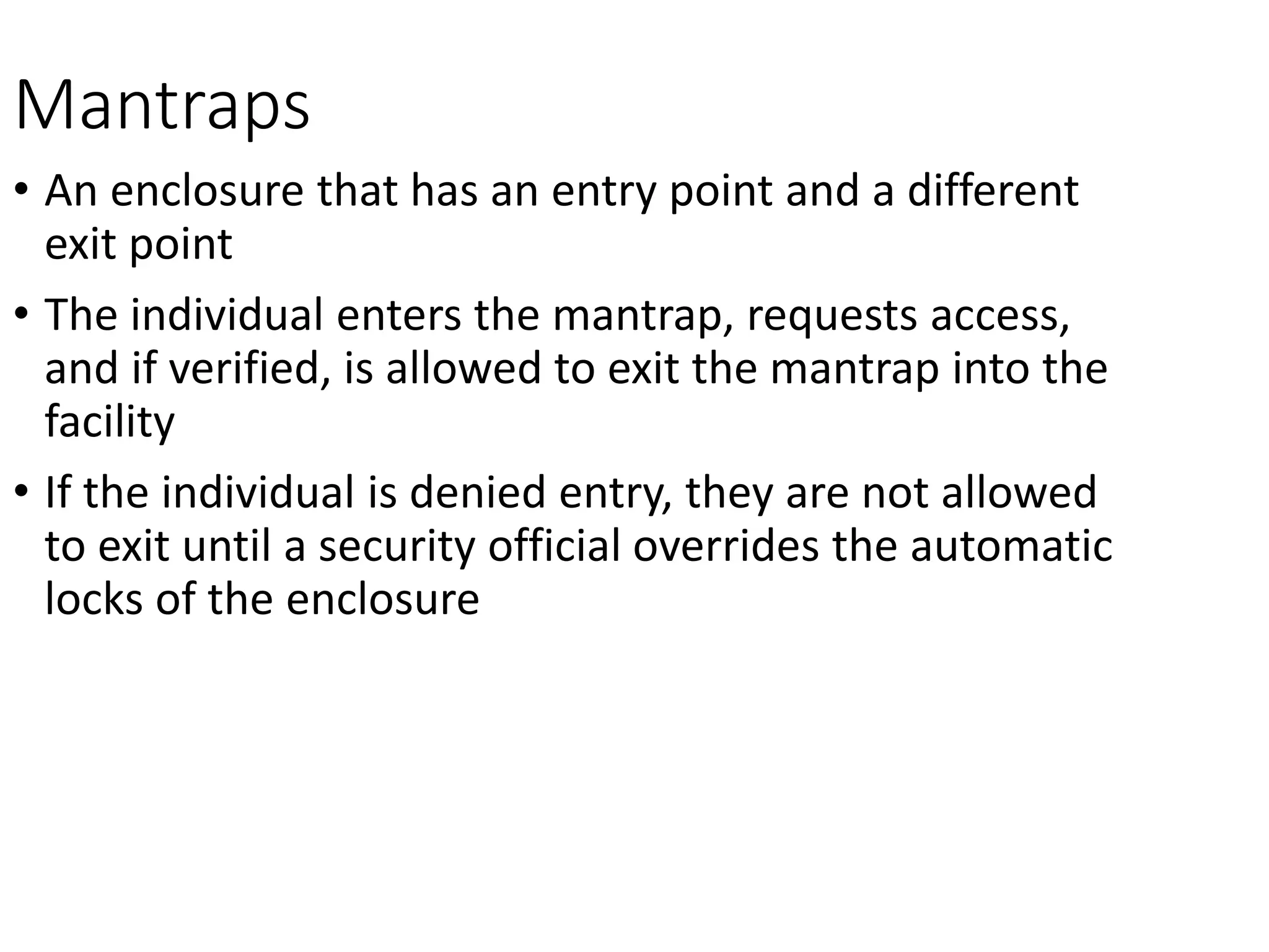 Mantraps
• An enclosure that has an entry point and a different
exit point
• The individual enters the mantrap, requests access,
and if verified, is allowed to exit the mantrap into the
facility
• If the individual is denied entry, they are not allowed
to exit until a security official overrides the automatic
locks of the enclosure
 
