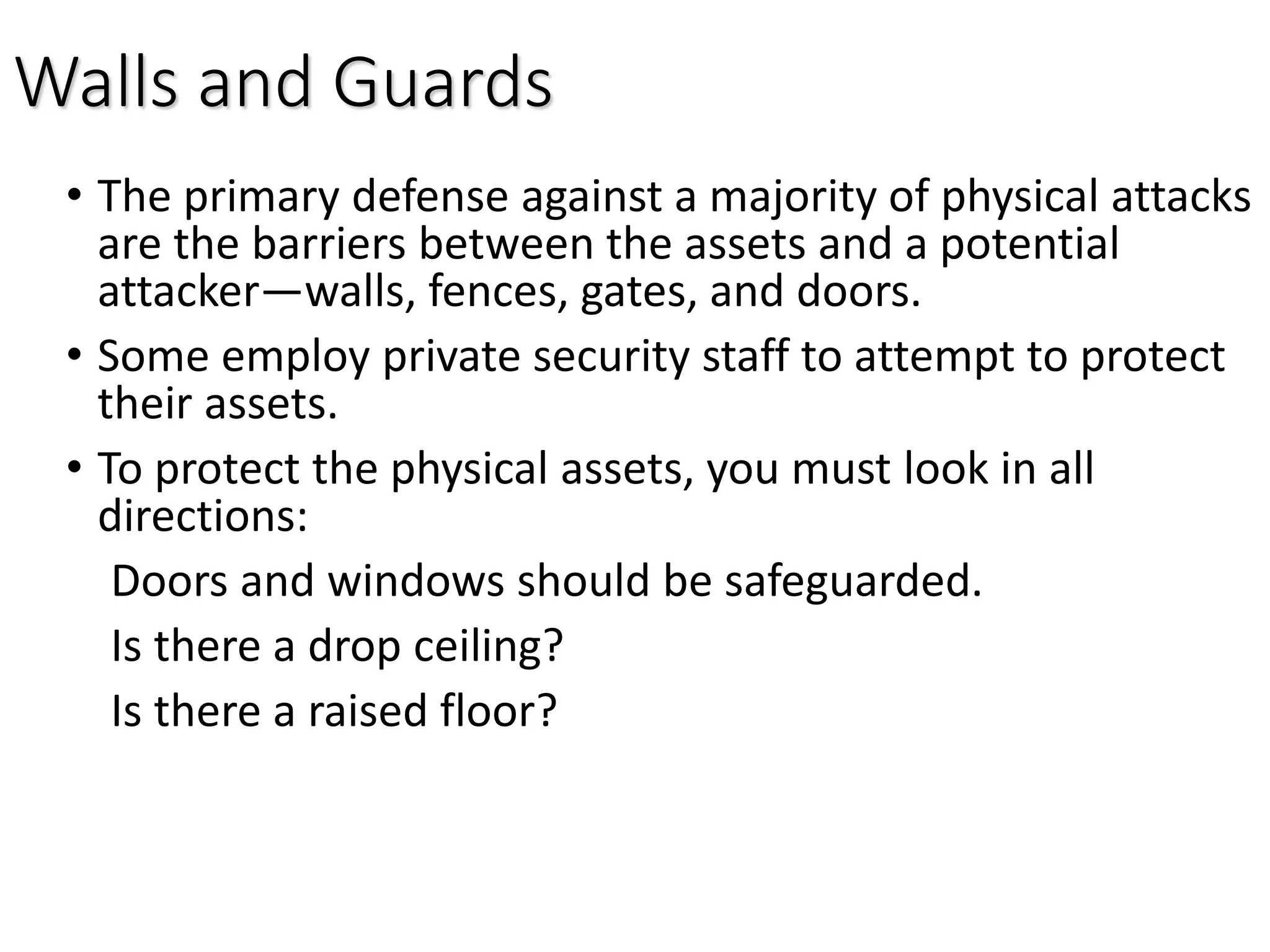 Walls and Guards
• The primary defense against a majority of physical attacks
are the barriers between the assets and a potential
attacker—walls, fences, gates, and doors.
• Some employ private security staff to attempt to protect
their assets.
• To protect the physical assets, you must look in all
directions:
Doors and windows should be safeguarded.
Is there a drop ceiling?
Is there a raised floor?
 