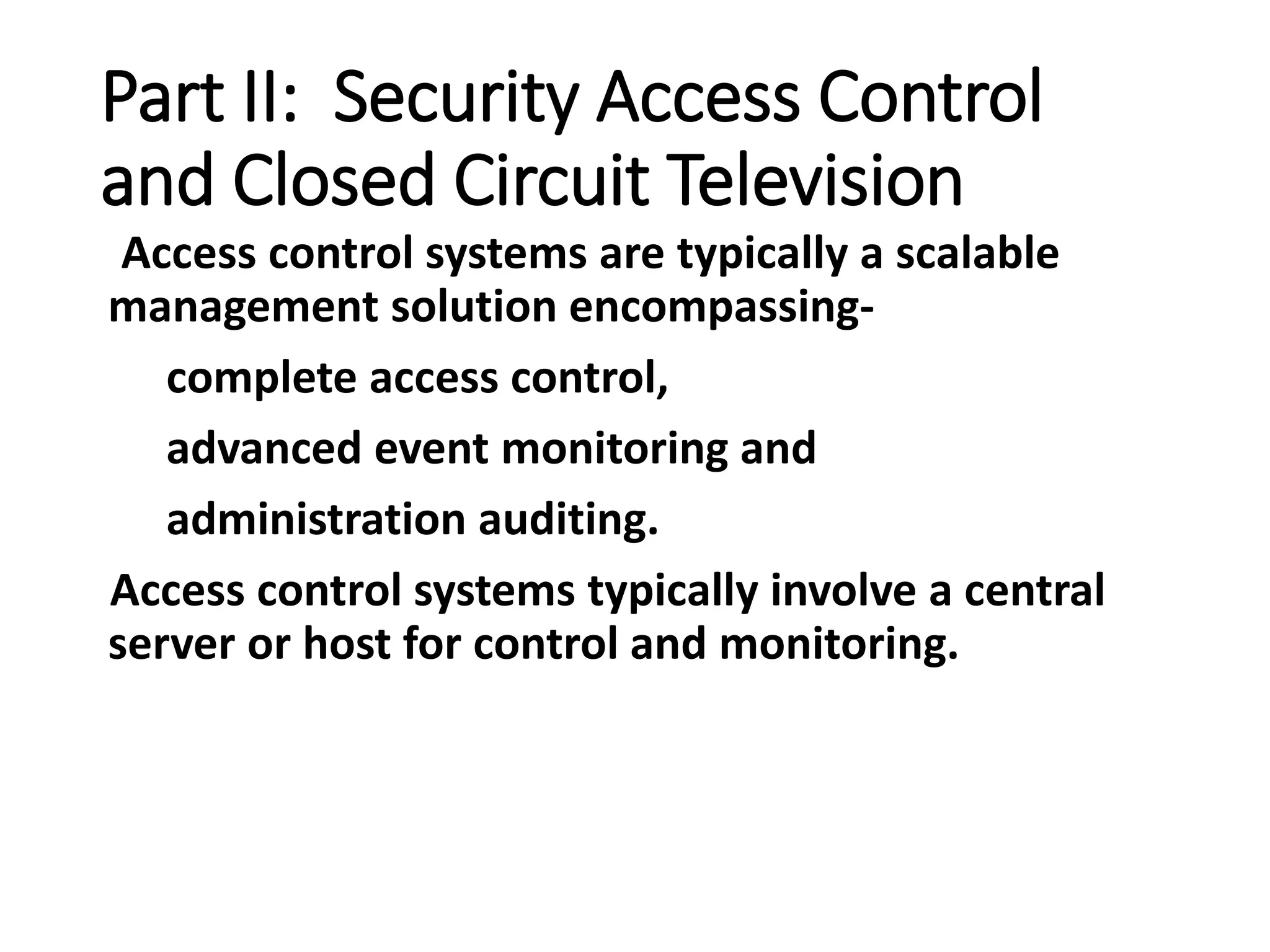 Part II: Security Access Control
and Closed Circuit Television
Access control systems are typically a scalable
management solution encompassing-
complete access control,
advanced event monitoring and
administration auditing.
Access control systems typically involve a central
server or host for control and monitoring.
 
