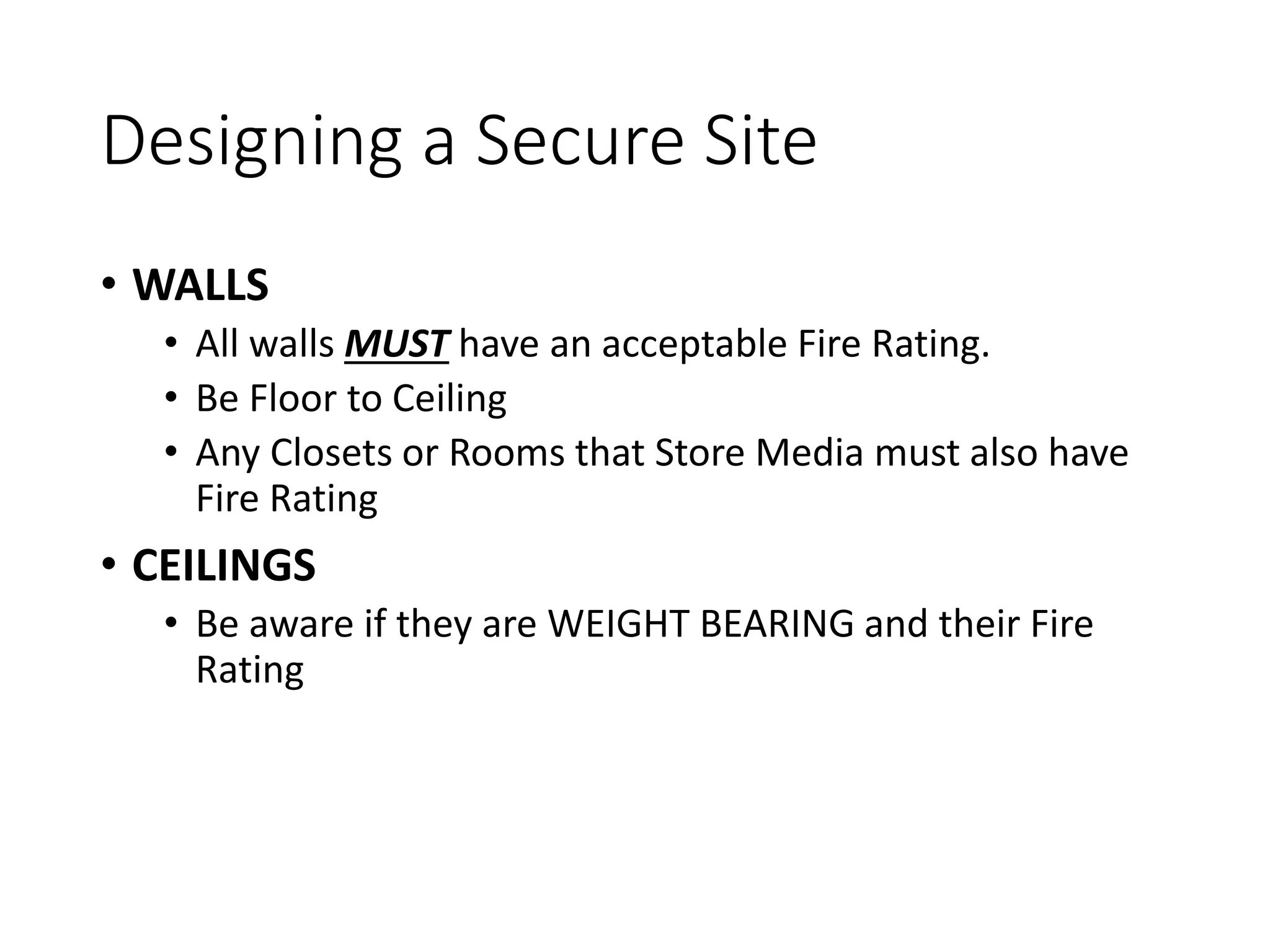 Designing a Secure Site
• WALLS
• All walls MUST have an acceptable Fire Rating.
• Be Floor to Ceiling
• Any Closets or Rooms that Store Media must also have
Fire Rating
• CEILINGS
• Be aware if they are WEIGHT BEARING and their Fire
Rating
 