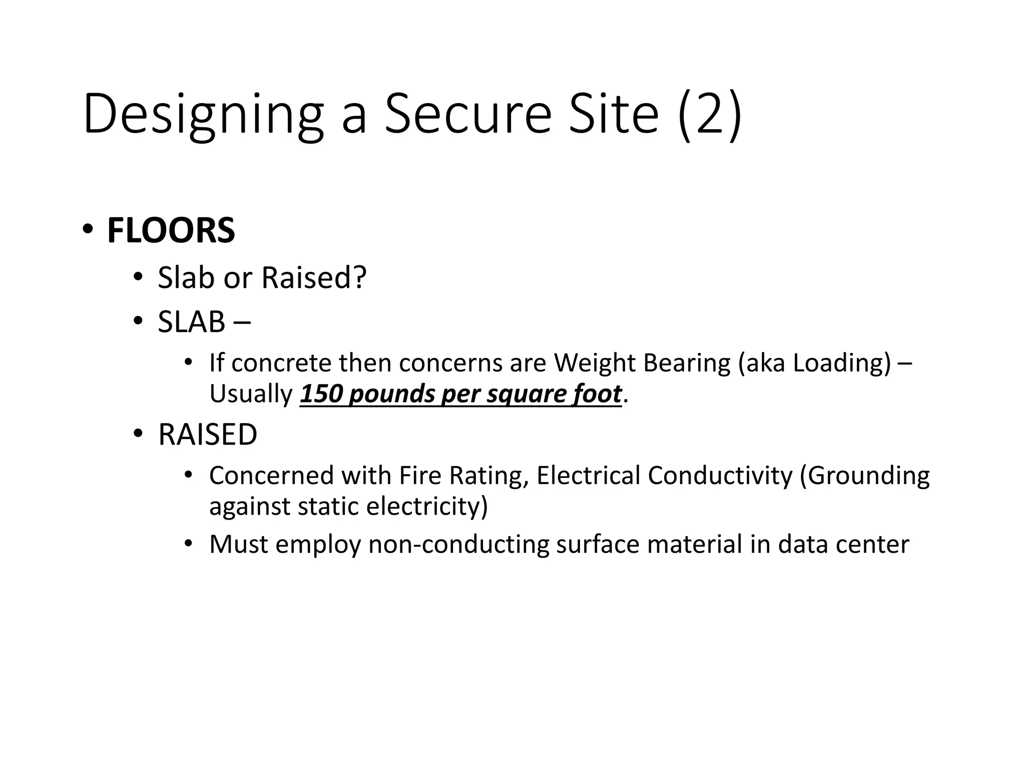 Designing a Secure Site (2)
• FLOORS
• Slab or Raised?
• SLAB –
• If concrete then concerns are Weight Bearing (aka Loading) –
Usually 150 pounds per square foot.
• RAISED
• Concerned with Fire Rating, Electrical Conductivity (Grounding
against static electricity)
• Must employ non-conducting surface material in data center
 