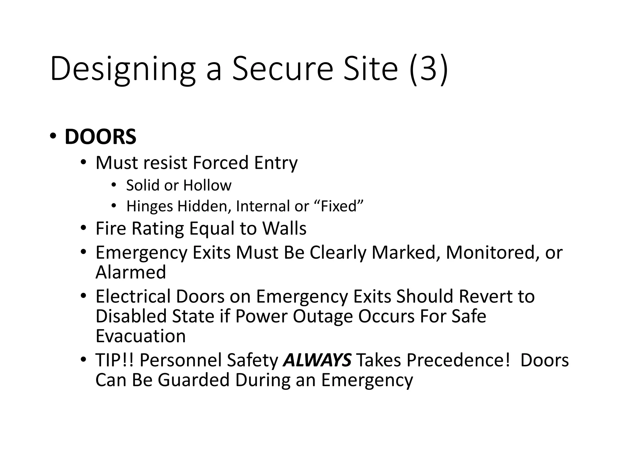 Designing a Secure Site (3)
• DOORS
• Must resist Forced Entry
• Solid or Hollow
• Hinges Hidden, Internal or “Fixed”
• Fire Rating Equal to Walls
• Emergency Exits Must Be Clearly Marked, Monitored, or
Alarmed
• Electrical Doors on Emergency Exits Should Revert to
Disabled State if Power Outage Occurs For Safe
Evacuation
• TIP!! Personnel Safety ALWAYS Takes Precedence! Doors
Can Be Guarded During an Emergency
 
