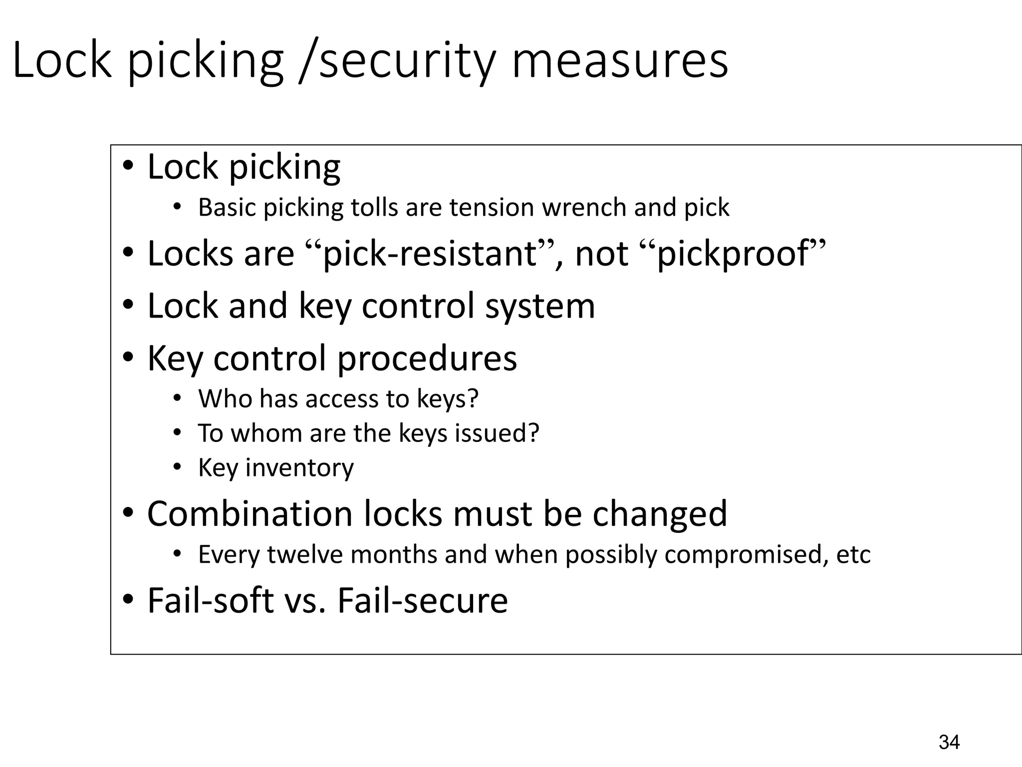 34
Lock picking /security measures
• Lock picking
• Basic picking tolls are tension wrench and pick
• Locks are “pick-resistant”, not “pickproof”
• Lock and key control system
• Key control procedures
• Who has access to keys?
• To whom are the keys issued?
• Key inventory
• Combination locks must be changed
• Every twelve months and when possibly compromised, etc
• Fail-soft vs. Fail-secure
 