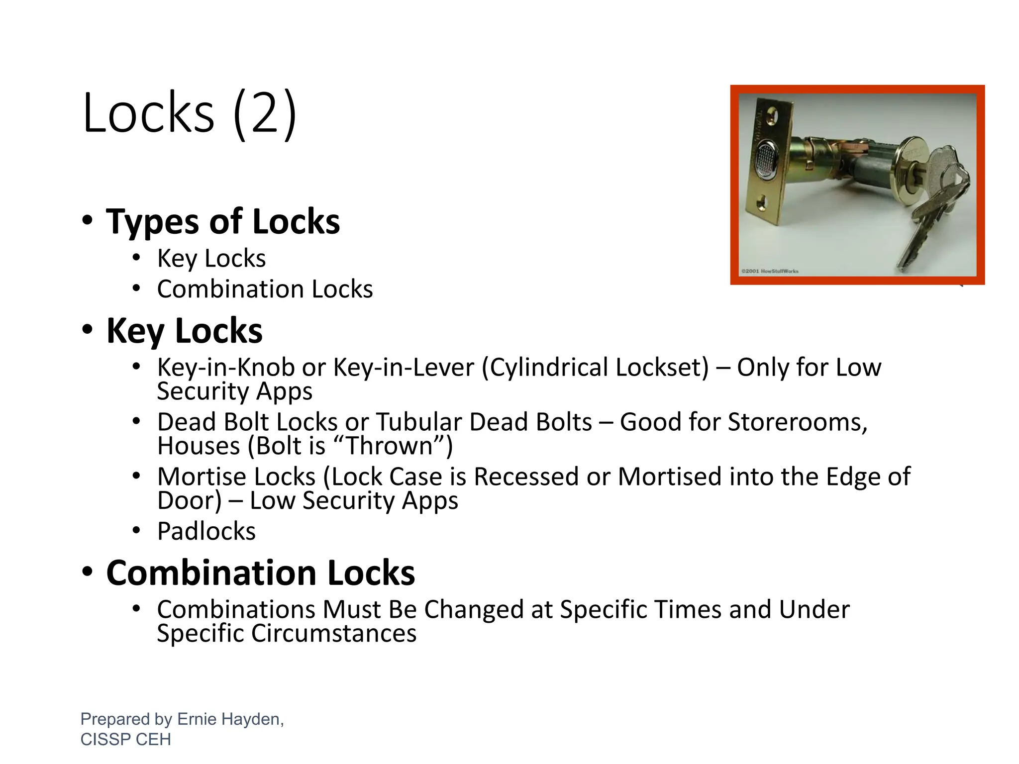 Locks (2)
• Types of Locks
• Key Locks
• Combination Locks
• Key Locks
• Key-in-Knob or Key-in-Lever (Cylindrical Lockset) – Only for Low
Security Apps
• Dead Bolt Locks or Tubular Dead Bolts – Good for Storerooms,
Houses (Bolt is “Thrown”)
• Mortise Locks (Lock Case is Recessed or Mortised into the Edge of
Door) – Low Security Apps
• Padlocks
• Combination Locks
• Combinations Must Be Changed at Specific Times and Under
Specific Circumstances
Prepared by Ernie Hayden,
CISSP CEH
37
 